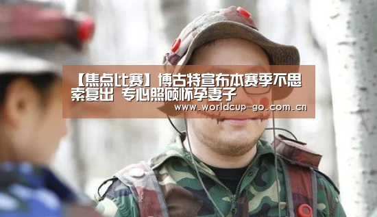 【焦点比赛】博古特宣布本赛季不思索复出 专心照顾怀孕妻子(图4) 2026美加墨